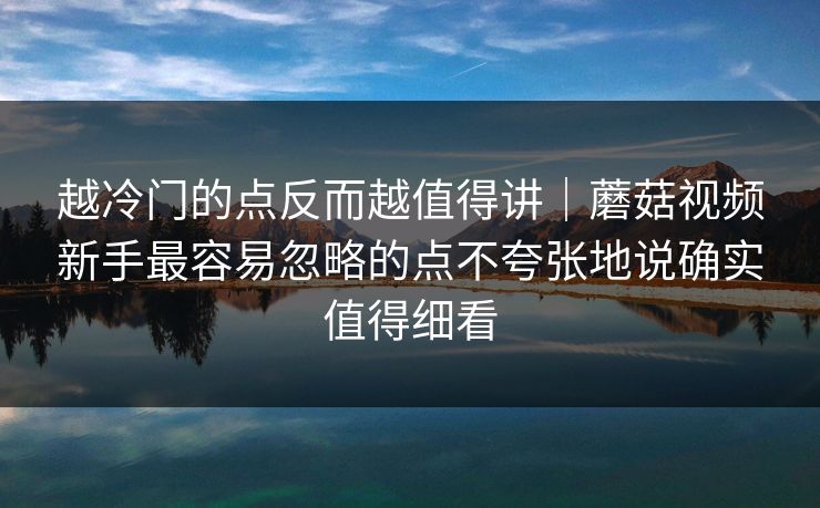 越冷门的点反而越值得讲｜蘑菇视频新手最容易忽略的点不夸张地说确实值得细看
