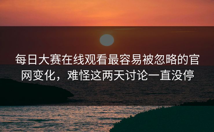 每日大赛在线观看最容易被忽略的官网变化，难怪这两天讨论一直没停