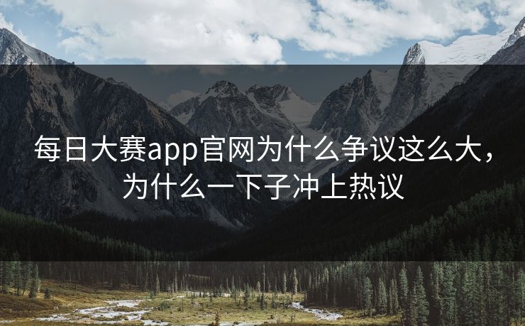 每日大赛app官网为什么争议这么大，为什么一下子冲上热议