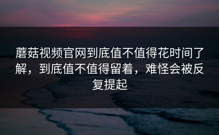 蘑菇视频官网到底值不值得花时间了解，到底值不值得留着，难怪会被反复提起