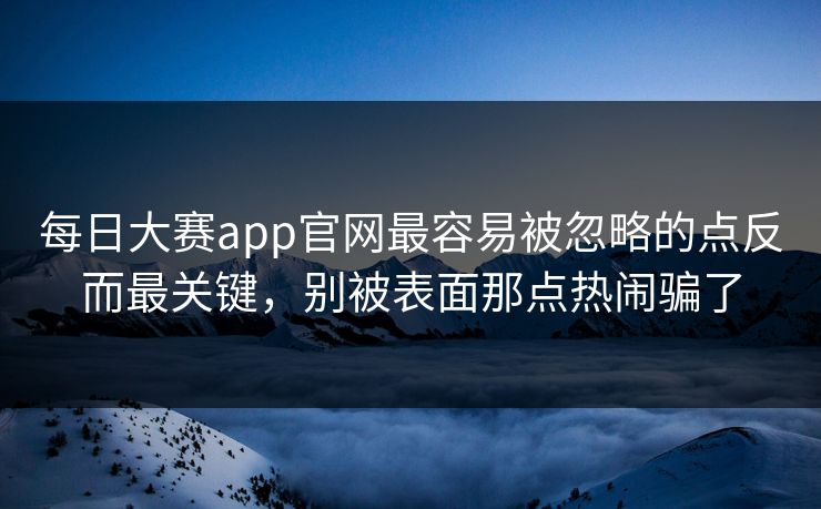 每日大赛app官网最容易被忽略的点反而最关键，别被表面那点热闹骗了