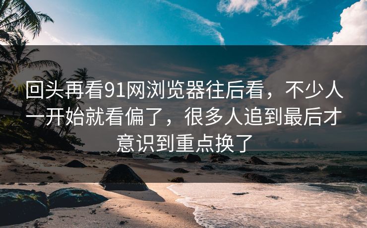 回头再看91网浏览器往后看，不少人一开始就看偏了，很多人追到最后才意识到重点换了