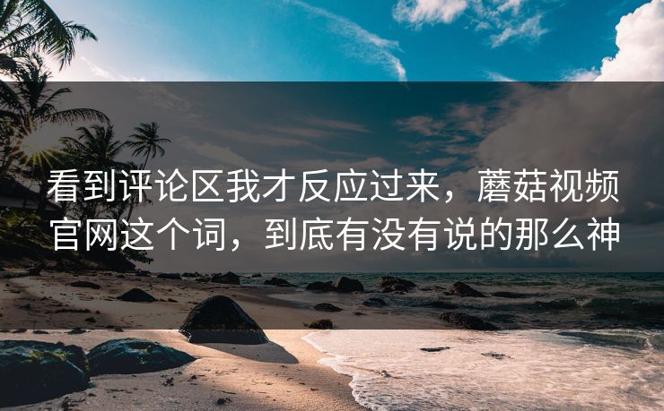看到评论区我才反应过来，蘑菇视频官网这个词，到底有没有说的那么神