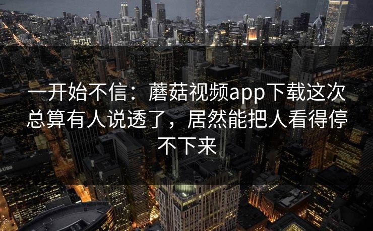 一开始不信：蘑菇视频app下载这次总算有人说透了，居然能把人看得停不下来
