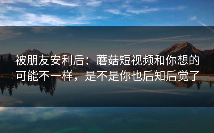 被朋友安利后：蘑菇短视频和你想的可能不一样，是不是你也后知后觉了