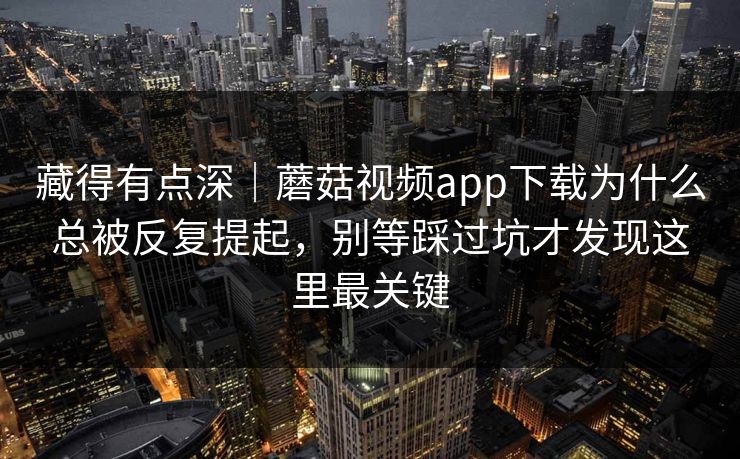 藏得有点深｜蘑菇视频app下载为什么总被反复提起，别等踩过坑才发现这里最关键