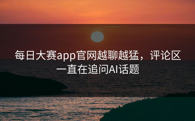 每日大赛app官网越聊越猛，评论区一直在追问AI话题