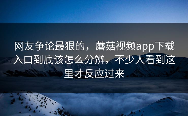 网友争论最狠的，蘑菇视频app下载入口到底该怎么分辨，不少人看到这里才反应过来