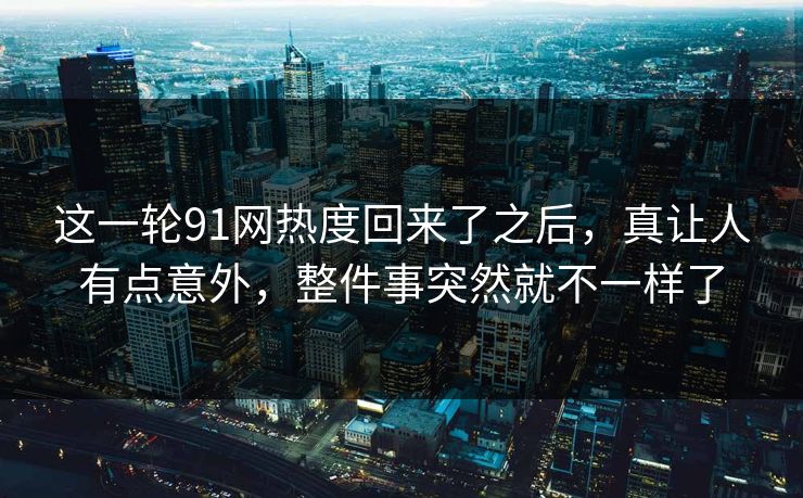 这一轮91网热度回来了之后，真让人有点意外，整件事突然就不一样了