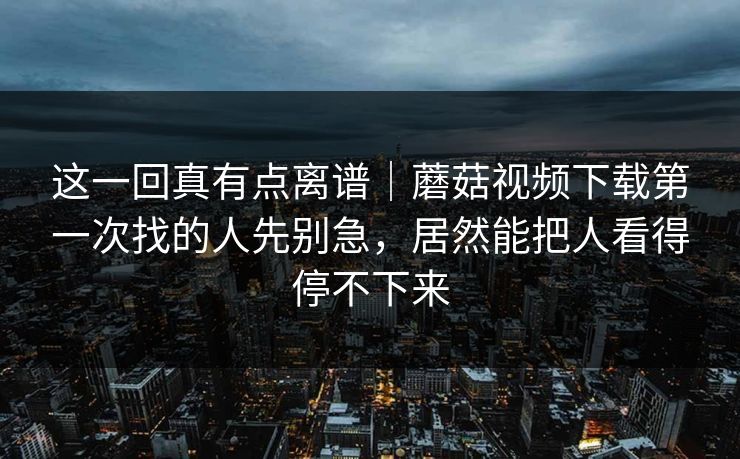 这一回真有点离谱|蘑菇视频下载第一次找的人先别急,居然能把人看得停不下来 这一回真有点离谱|蘑菇视频下载第一次找的人先别急,居然能把人看得停不下来