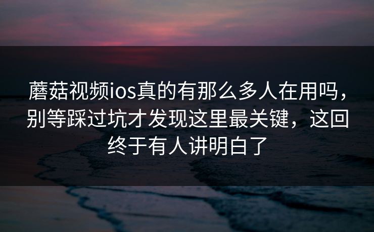 蘑菇视频ios真的有那么多人在用吗，别等踩过坑才发现这里最关键，这回终于有人讲明白了