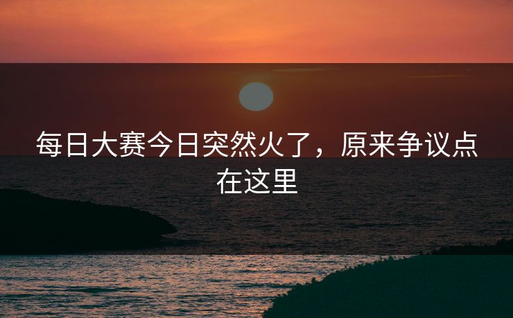 每日大赛今日突然火了,原来争议点在这里 每日大赛今日突然火了,原来争议点在这里
