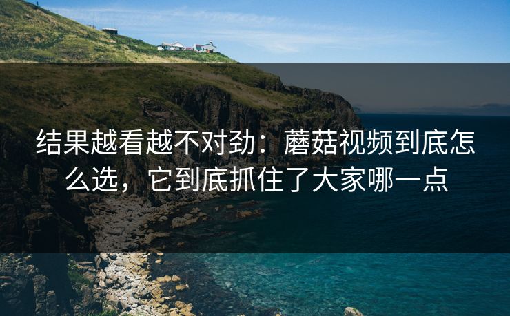 结果越看越不对劲：蘑菇视频到底怎么选，它到底抓住了大家哪一点