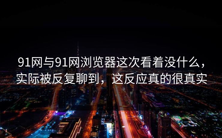 91网与91网浏览器这次看着没什么，实际被反复聊到，这反应真的很真实