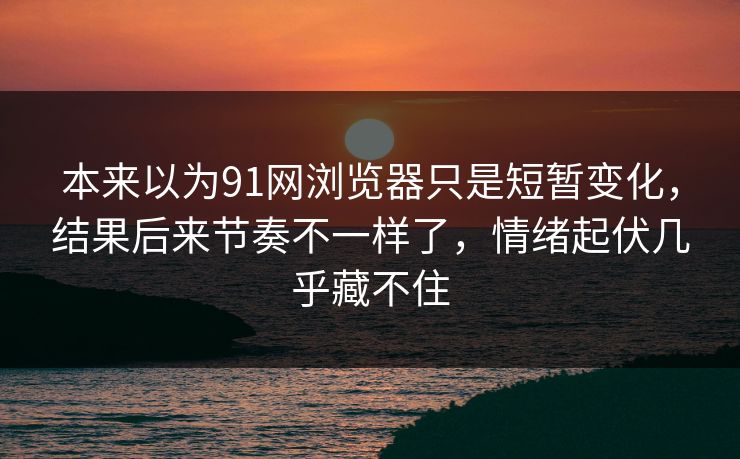 本来以为91网浏览器只是短暂变化，结果后来节奏不一样了，情绪起伏几乎藏不住