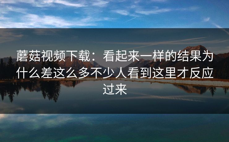蘑菇视频下载：看起来一样的结果为什么差这么多不少人看到这里才反应过来