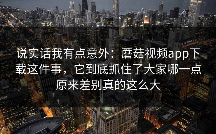 说实话我有点意外：蘑菇视频app下载这件事，它到底抓住了大家哪一点原来差别真的这么大
