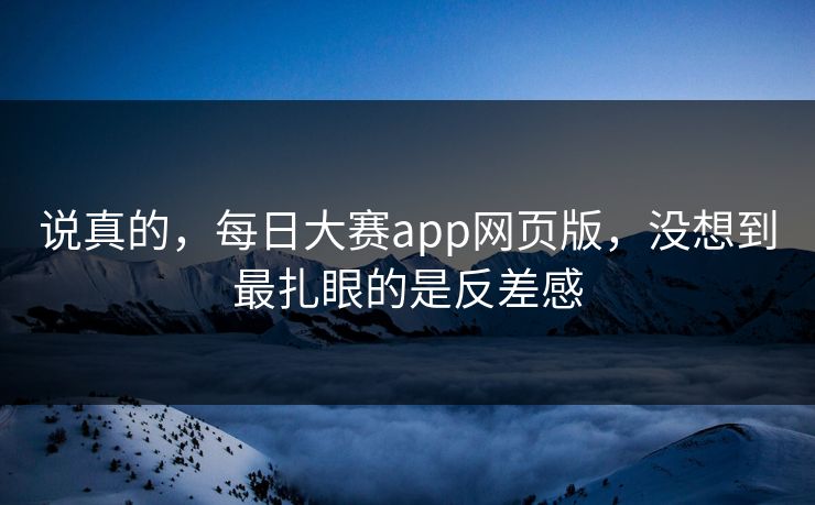 说真的，每日大赛app网页版，没想到最扎眼的是反差感