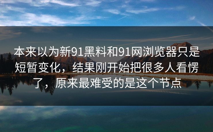 本来以为新91黑料和91网浏览器只是短暂变化，结果刚开始把很多人看愣了，原来最难受的是这个节点