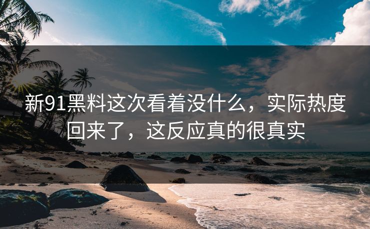 新91黑料这次看着没什么，实际热度回来了，这反应真的很真实
