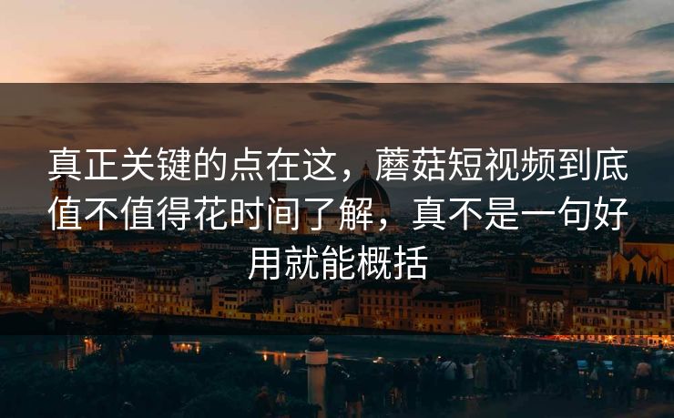 真正关键的点在这，蘑菇短视频到底值不值得花时间了解，真不是一句好用就能概括