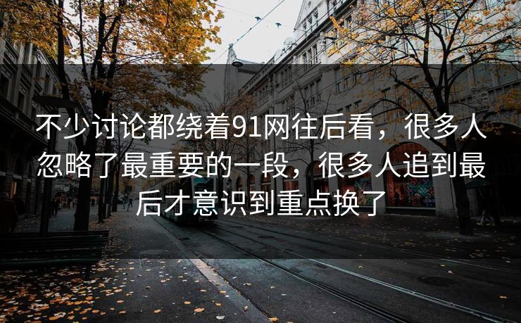 不少讨论都绕着91网往后看,很多人忽略了最重要的一段,很多人追到最后才意识到重点换了 不少讨论都绕着91网往后看,很多人忽略了最重要的一段,很多人追到最后才意识到重点换了