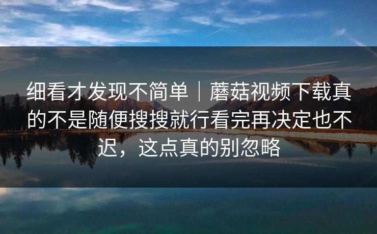 细看才发现不简单｜蘑菇视频下载真的不是随便搜搜就行看完再决定也不迟，这点真的别忽略