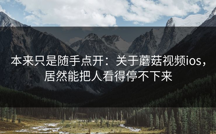 本来只是随手点开：关于蘑菇视频ios，居然能把人看得停不下来