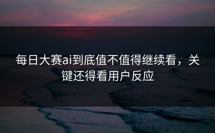 每日大赛ai到底值不值得继续看，关键还得看用户反应