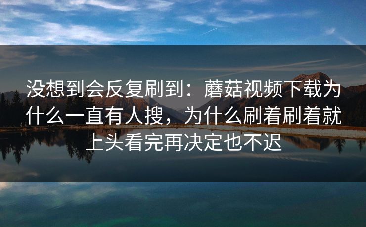 没想到会反复刷到：蘑菇视频下载为什么一直有人搜，为什么刷着刷着就上头看完再决定也不迟