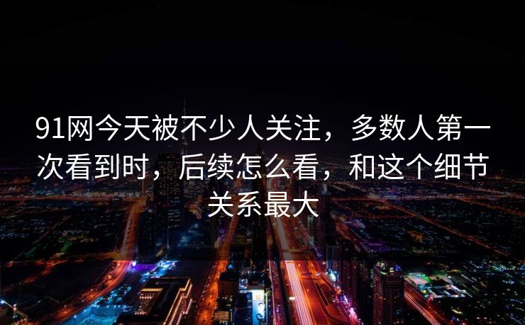 91网今天被不少人关注,多数人第一次看到时,后续怎么看,和这个细节关系最大 91网今天被不少人关注,多数人第一次看到时,后续怎么看,和这个细节关系最大