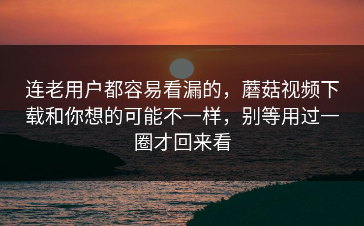 连老用户都容易看漏的，蘑菇视频下载和你想的可能不一样，别等用过一圈才回来看