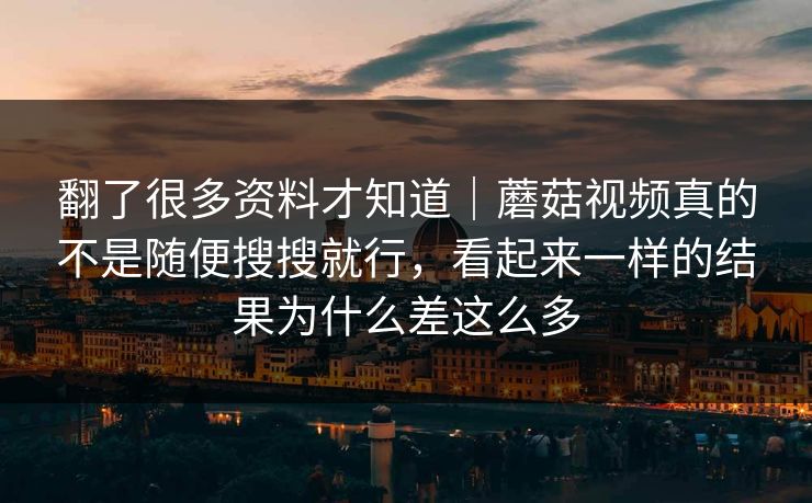 翻了很多资料才知道｜蘑菇视频真的不是随便搜搜就行，看起来一样的结果为什么差这么多