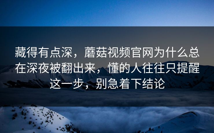 藏得有点深，蘑菇视频官网为什么总在深夜被翻出来，懂的人往往只提醒这一步，别急着下结论