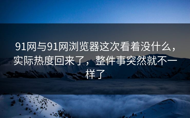 91网与91网浏览器这次看着没什么,实际热度回来了,整件事突然就不一样了 91网与91网浏览器这次看着没什么,实际热度回来了,整件事突然就不一样了