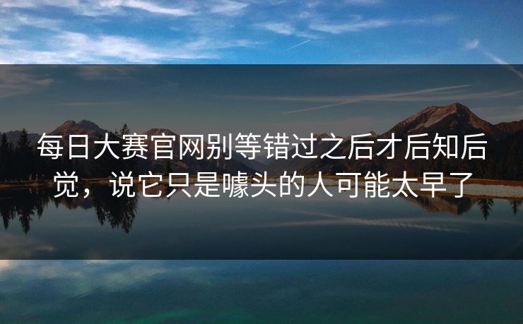 每日大赛官网别等错过之后才后知后觉，说它只是噱头的人可能太早了