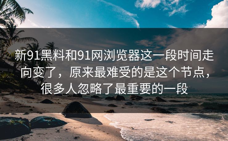 新91黑料和91网浏览器这一段时间走向变了，原来最难受的是这个节点，很多人忽略了最重要的一段